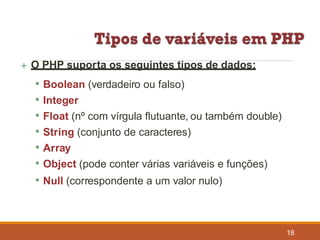  O PHP suporta os seguintes tipos de dados:
• Boolean (verdadeiro ou falso)
• Integer
• Float (nº com vírgula flutuante, ou também double)
• String (conjunto de caracteres)
• Array
• Object (pode conter várias variáveis e funções)
• Null (correspondente a um valor nulo)
18
 
