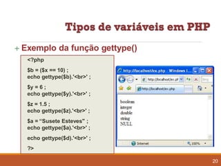  Exemplo da função gettype()
<?php
$b = ($x == 10) ;
echo gettype($b).'<br>' ;
$y = 6 ;
echo gettype($y).'<br>' ;
$z = 1.5 ;
echo gettype($z).'<br>' ;
$a = “Susete Esteves" ;
echo gettype($a).'<br>' ;
echo gettype($d).'<br>' ;
?>
20
 