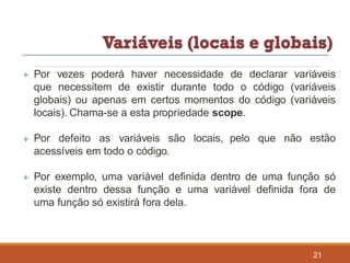  Por vezes poderá haver necessidade de declarar variáveis
que necessitem de existir durante todo o código (variáveis
globais) ou apenas em certos momentos do código (variáveis
locais). Chama-se a esta propriedade scope.
 Por defeito as variáveis são locais, pelo que não estão
acessíveis em todo o código.
 Por exemplo, uma variável definida dentro de uma função só
existe dentro dessa função e uma variável definida fora de
uma função só existirá fora dela.
21
 