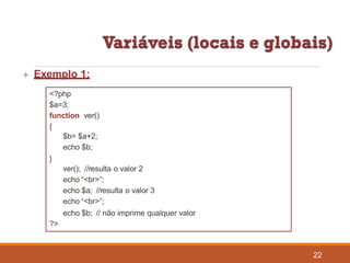  Exemplo 1:
<?php
$a=3;
function ver()
{
$b= $a+2;
echo $b;
}
ver(); //resulta o valor 2
echo “<br>”;
echo $a; //resulta o valor 3
echo “<br>”;
echo $b; // não imprime qualquer valor
?>
22
 