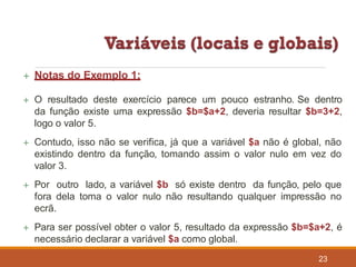  Notas do Exemplo 1:
23
 O resultado deste exercício parece um pouco estranho. Se dentro
da função existe uma expressão $b=$a+2, deveria resultar $b=3+2,
logo o valor 5.
 Contudo, isso não se verifica, já que a variável $a não é global, não
existindo dentro da função, tomando assim o valor nulo em vez do
valor 3.
 Por outro lado, a variável $b só existe dentro da função, pelo que
fora dela toma o valor nulo não resultando qualquer impressão no
ecrã.
 Para ser possível obter o valor 5, resultado da expressão $b=$a+2, é
necessário declarar a variável $a como global.
 