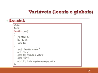  Exemplo 2:
<?php
$a=3;
function ver()
{
GLOBAL $a;
$b= $a+2;
echo $b;
}
ver(); //resulta o valor 5
echo “<br>”;
echo $a; //resulta o valor 3
echo “<br>”;
echo $b; // não imprime qualquer valor
?>
24
 