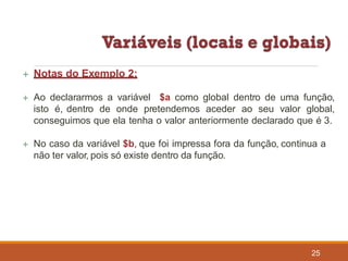  Notas do Exemplo 2:
25
 Ao declararmos a variável $a como global dentro de uma função,
isto é, dentro de onde pretendemos aceder ao seu valor global,
conseguimos que ela tenha o valor anteriormente declarado que é 3.
 No caso da variável $b, que foi impressa fora da função, continua a
não ter valor, pois só existe dentro da função.
 