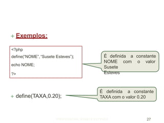  Exemplos:
 define(TAXA,0.20);
<?php
define(“NOME”,“Susete Esteves”);
echo NOME;
?>
É definida a constante
TAXA com o valor 0.20
É definida
PROFESSORA: SUSETE ESTEVES 27
a constante
NOME com
Susete
Esteves
o valor
 