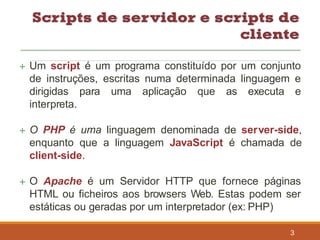  Um script é um programa constituído por um conjunto
de instruções, escritas numa determinada linguagem e
dirigidas para uma aplicação que as executa e
interpreta.
 O PHP é uma linguagem denominada de server-side,
enquanto que a linguagem JavaScript é chamada de
client-side.
 O Apache é um Servidor HTTP que fornece páginas
HTML ou ficheiros aos browsers Web. Estas podem ser
estáticas ou geradas por um interpretador (ex: PHP)
3
 