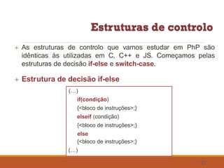  As estruturas de controlo que vamos estudar em PhP são
idênticas às utilizadas em C, C++ e JS. Começamos pelas
estruturas de decisão if-else e switch-case.
 Estrutura de decisão if-else
(…)
if(condição)
{<bloco de instruções>;}
elseif (condição)
{<bloco de instruções>;}
else
{<bloco de instruções>;}
(…)
33
 