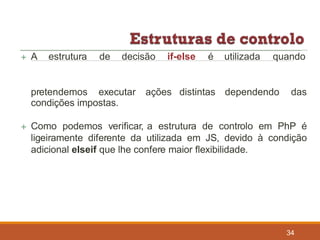 34
condições impostas.
 Como podemos verificar, a estrutura de controlo em PhP é
ligeiramente diferente da utilizada em JS, devido à condição
adicional elseif que lhe confere maior flexibilidade.
 A estrutura de decisão if-else é utilizada quando
pretendemos executar ações distintas dependendo das
 
