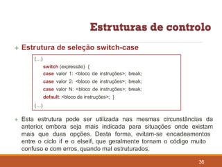  Estrutura de seleção switch-case
(…)
switch (expressão) {
case valor 1: <bloco de instruções>; break;
case valor 2: <bloco de instruções>; break;
case valor N: <bloco de instruções>; break;
default: <bloco de instruções>; }
(…)
 Esta estrutura pode ser utilizada nas mesmas circunstâncias da
anterior, embora seja mais indicada para situações onde existam
mais que duas opções. Desta forma, evitam-se encadeamentos
entre o ciclo if e o elseif, que geralmente tornam o código muito
confuso e com erros, quando mal estruturados.
36
 