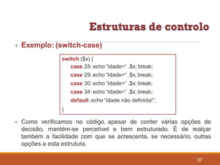  Exemplo: (switch-case)
switch ($x) {
case 25: echo “Idade=“ .$x; break;
case 29: echo “Idade=“ .$x; break;
case 30: echo “Idade=“ .$x; break;
case 34: echo “Idade=“ .$x; break;
default: echo “Idade não definida!”;
}
 Como verificamos no código, apesar de conter várias opções de
decisão, mantém-se percetível e bem estruturado. É de realçar
também a facilidade com que se acrescenta, se necessário, outras
opções a esta estrutura.
37
 