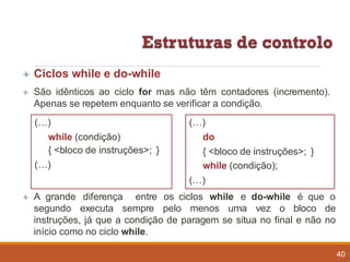  Ciclos while e do-while
 São idênticos ao ciclo for mas não têm contadores (incremento).
Apenas se repetem enquanto se verificar a condição.
 A grande diferença entre os ciclos while e do-while é que o
segundo executa sempre pelo menos uma vez o bloco de
instruções, já que a condição de paragem se situa no final e não no
início como no ciclo while.
(…)
while (condição)
{ <bloco de instruções>; }
(…)
(…)
do
{ <bloco de instruções>; }
while (condição);
(…)
40
 