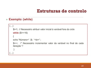  Exemplo: (while)
(…)
$i=1; // Necessário atribuir valor inicial à variável fora do ciclo
while ($i<=16)
{
echo “Número=“ .$i. “<br>” ;
41
$i++; /* Necessário incrementar valor da variável no final de cada
iteração */
}
(…)
 