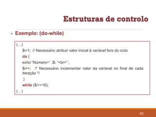  Exemplo: (do-while)
(…)
$i=1; // Necessário atribuir valor inicial à variável fora do ciclo
do {
echo “Número=“ .$i.“<br>” ;
42
$i++; /* Necessário incrementar valor da variável no final de cada
iteração */
}
while ($i<=16);
(…)
 
