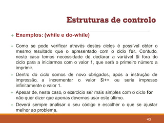  Exemplos: (while e do-while)
43
 Como se pode verificar através destes ciclos é possível obter o
mesmo resultado que o apresentado com o ciclo for. Contudo,
neste caso temos necessidade de declarar a variável $i fora do
ciclo para a iniciarmos com o valor 1, que será o primeiro número a
imprimir.
 Dentro do ciclo somos de novo obrigados, após a instrução de
impressão, a incrementar o valor $i++ ou seria impresso
infinitamente o valor 1.
 Apesar de, neste caso, o exercício ser mais simples com o ciclo for
não quer dizer que apenas devemos usar este último.
 Deverá sempre analisar o seu código e escolher o que se ajustar
melhor ao problema.
 