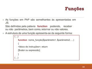  As funções em PhP são semelhantes às apresentadas em
JS.
44
São definidas pela palavra function podendo, receber
ou não parâmetros, bem como, retornar ou não valores.
 A estrutura de uma função apresenta-se da seguinte forma:
(…)
function nome_função($parâmetro1, $parâmetro2, …)
{
<bloco de instruções>; return
[$valor ou expressão];
}
(…)
 