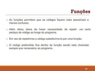  As funções permitem que os códigos fiquem mais percetíveis e
menos confusos.
 Além disso, deixa de haver necessidade de repetir um certo
pedaço de código ao longo do programa.
 Em vez de repetirmos o código substituímo-lo por uma função.
 O código pretendido fica dentro da função sendo esta chamada
sempre que necessário, ao programa.
45
 