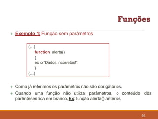  Exemplo 1: Função sem parâmetros
(…)
function alerta()
{
echo “Dados incorretos!”;
}
(…)
 Como já referimos os parâmetros não são obrigatórios.
 Quando uma função não utiliza parâmetros, o conteúdo dos
parênteses fica em branco. Ex: função alerta() anterior.
46
 