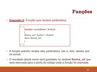  Exemplo 2: Função que recebe parâmetros
(…)
function soma($valor1, $valor2)
{
$soma_val = $valor1 + $valor2;
return $soma_val;
}
(…)
 A função anterior recebe dois parâmetros, isto é, dois valores que
irá somar.
 O resultado dessa soma será guardado na variável $soma_val que
será retornado para o ponto do código onde a função foi chamada.
47
 