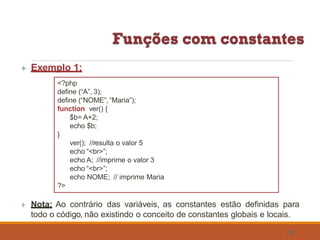  Exemplo 1:
<?php
define (“A”, 3);
define (“NOME”, “Maria”);
function ver() {
$b= A+2;
echo $b;
}
ver(); //resulta o valor 5
echo “<br>”;
echo A; //imprime o valor 3
echo “<br>”;
echo NOME; // imprime Maria
?>
 Nota: Ao contrário das variáveis, as constantes estão definidas para
todo o código, não existindo o conceito de constantes globais e locais.
48
 