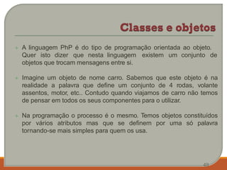  A linguagem PhP é do tipo de programação orientada ao objeto.
Quer isto dizer que nesta linguagem existem um conjunto de
objetos que trocam mensagens entre si.
 Imagine um objeto de nome carro. Sabemos que este objeto é na
realidade a palavra que define um conjunto de 4 rodas, volante
assentos, motor, etc.. Contudo quando viajamos de carro não temos
de pensar em todos os seus componentes para o utilizar.
 Na programação o processo é o mesmo. Temos objetos constituídos
por vários atributos mas que se definem por uma só palavra
tornando-se mais simples para quem os usa.
49
 