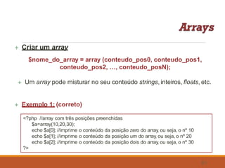  Criar um array
$nome_do_array = array (conteudo_pos0, conteudo_pos1,
conteudo_pos2, …, conteudo_posN);
 Um array pode misturar no seu conteúdo strings, inteiros, floats, etc.
 Exemplo 1: (correto)
<?php //array com três posições preenchidas
$a=array(10,20,30);
echo $a[0]; //imprime o conteúdo da posição zero do array, ou seja, o nº 10
echo $a[1]; //imprime o conteúdo da posição um do array, ou seja, o nº 20
echo $a[2]; //imprime o conteúdo da posição dois do array, ou seja, o nº 30
?>
51
 