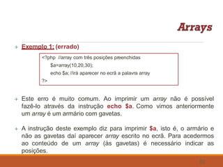  Exemplo 1: (errado)
<?php //array com três posições preenchidas
$a=array(10,20,30);
echo $a; //irá aparecer no ecrã a palavra array
?>
 Este erro é muito comum. Ao imprimir um array não é possível
fazê-lo através da instrução echo $a. Como vimos anteriormente
um array é um armário com gavetas.
 A instrução deste exemplo diz para imprimir $a, isto é, o armário e
não as gavetas daí aparecer array escrito no ecrã. Para acedermos
ao conteúdo de um array (às gavetas) é necessário indicar as
posições.
52
 