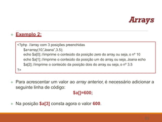  Exemplo 2:
<?php //array com 3 posições preenchidas
$a=array(10,”Joana”,3.5);
echo $a[0]; //imprime o conteúdo da posição zero do array, ou seja, o nº 10
echo $a[1]; //imprime o conteúdo da posição um do array, ou seja, Joana echo
$a[2]; //imprime o conteúdo da posição dois do array, ou seja, o nº 3.5
?>
 Para acrescentar um valor ao array anterior, é necessário adicionar a
seguinte linha de código:
$a[]=600;
 Na posição $a[3] consta agora o valor 600.
53
 