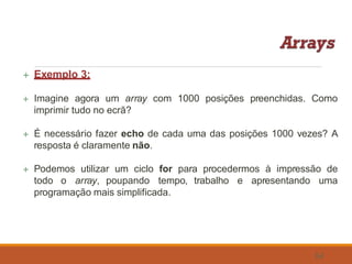  Exemplo 3:
54
 Imagine agora um array com 1000 posições preenchidas. Como
imprimir tudo no ecrã?
 É necessário fazer echo de cada uma das posições 1000 vezes? A
resposta é claramente não.
 Podemos utilizar um ciclo for para procedermos à impressão de
todo o array, poupando tempo, trabalho e apresentando uma
programação mais simplificada.
 