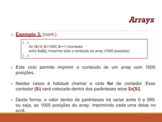  Exemplo 3: (cont.)
(…)
for ($i=0; $i<1000; $i++) //contador
echo $a[$i]; //imprime todo o conteúdo do array (1000 posições)
(…)
 Este ciclo permite imprimir o conteúdo de um array com 1000
posições.
 Nestes casos é habitual chamar o ciclo for de contador. Esse
contador ($i) será colocado dentro dos parênteses retos $a[$i].
 Desta forma, o valor dentro de parênteses irá variar entre 0 e 999,
ou seja, as 1000 posições do array, imprimindo cada uma delas no
ecrã.
55
 