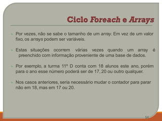  Por vezes, não se sabe o tamanho de um array. Em vez de um valor
fixo, os arrays podem ser variáveis.
 Estas situações ocorrem várias vezes quando um array é
preenchido com informação proveniente de uma base de dados.
 Por exemplo, a turma 11º D conta com 18 alunos este ano, porém
para o ano esse número poderá ser de 17, 20 ou outro qualquer.
 Nos casos anteriores, seria necessário mudar o contador para parar
não em 18, mas em 17 ou 20.
56
 