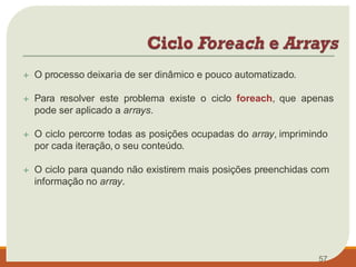  O processo deixaria de ser dinâmico e pouco automatizado.
 Para resolver este problema existe o ciclo foreach, que apenas
pode ser aplicado a arrays.
 O ciclo percorre todas as posições ocupadas do array, imprimindo
por cada iteração, o seu conteúdo.
 O ciclo para quando não existirem mais posições preenchidas com
informação no array.
57
 