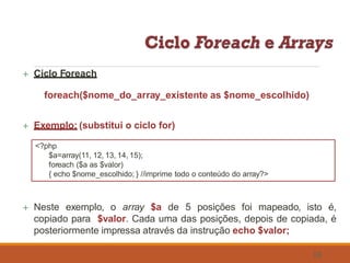 Ciclo Foreach
foreach($nome_do_array_existente as $nome_escolhido)
 Exemplo: (substitui o ciclo for)
<?php
$a=array(11, 12, 13, 14, 15);
foreach ($a as $valor)
{ echo $nome_escolhido; } //imprime todo o conteúdo do array?>
 Neste exemplo, o array $a de 5 posições foi mapeado, isto é,
copiado para $valor. Cada uma das posições, depois de copiada, é
posteriormente impressa através da instrução echo $valor;
58
 