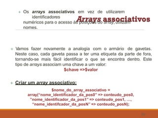  Os arrays associativos em vez de utilizarem
identificadores
numéricos para o acesso às posições do array, utilizam
nomes.
59
 Vamos fazer novamente a analogia com o armário de gavetas.
Neste caso, cada gaveta passa a ter uma etiqueta da parte de fora,
tornando-se mais fácil identificar o que se encontra dentro. Este
tipo de arrays associam uma chave a um valor:
$chave =>$valor
 Criar um array associativo:
$nome_do_array_associativo =
array(“nome_identificador_da_pos0” => conteudo_pos0,
”nome_identificador_da_pos1” => conteudo_pos1, …,
“nome_identifcador_da_posN” => conteudo_posN);
 
