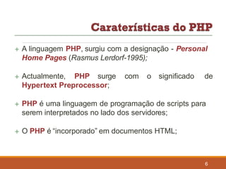  A linguagem PHP, surgiu com a designação - Personal
Home Pages (Rasmus Lerdorf-1995);
 Actualmente, PHP surge com o significado de
Hypertext Preprocessor;
 PHP é uma linguagem de programação de scripts para
serem interpretados no lado dos servidores;
 O PHP é “incorporado” em documentos HTML;
6
 