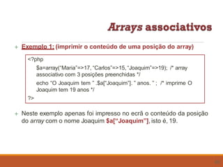  Exemplo 1: (imprimir o conteúdo de uma posição do array)
<?php
$a=array(“Maria”=>17, “Carlos”=>15, “Joaquim”=>19); /* array
associativo com 3 posições preenchidas */
echo “O Joaquim tem ” .$a[“Joaquim”]. ” anos. ” ; /* imprime O
Joaquim tem 19 anos */
?>
 Neste exemplo apenas foi impresso no ecrã o conteúdo da posição
do array com o nome Joaquim $a[“Joaquim”], isto é, 19.
60
 