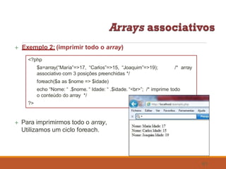  Exemplo 2: (imprimir todo o array)
echo “Nome: “ .$nome. “ Idade: “ .$idade. “<br>”; /* imprime todo
o conteúdo do array */
?>
 Para imprimirmos todo o array,
Utilizamos um ciclo foreach.
<?php
$a=array(“Maria”=>17, “Carlos”=>15, “Joaquim”=>19);
associativo com 3 posições preenchidas */
foreach($a as $nome => $idade)
/* array
61
 