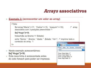  Exemplo 3: (acrescentar um valor ao array)
echo “Nome: “ .$nome. “ Idade: “ .$idade. “<br>”; /* imprime todo o
conteúdo do array */
?>
 Neste exemplo acrescentámos:
$a[“Hugo”]=18;
 Esta nova linha é acrescentada antes
do ciclo foreach para poder ser impressa.
<?php
$a=array(“Maria”=>17, “Carlos”=>15, “Joaquim”=>19);
associativo com 3 posições preenchidas */
$a[“Hugo”]=18;
foreach($a as $nome => $idade)
/* array
62
 