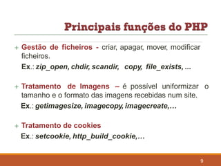  Gestão de ficheiros - criar, apagar, mover, modificar
ficheiros.
Ex.: zip_open, chdir, scandir, copy, file_exists, ...
 Tratamento de Imagens – é possível uniformizar o
tamanho e o formato das imagens recebidas num site.
Ex.: getimagesize, imagecopy, imagecreate,…
 Tratamento de cookies
Ex.: setcookie, http_build_cookie,…
9
 