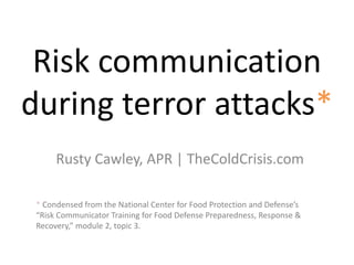 Risk communication
during terror attacks*
Rusty Cawley, APR | TheColdCrisis.com
* Condensed from the National Center for Food Protection and Defense’s
“Risk Communicator Training for Food Defense Preparedness, Response &
Recovery,” module 2, topic 3.
 