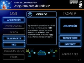 Redes de Comunicación IP
Aseguramiento de redes IP
M5
FÍSICA
ENLACE DE DATOS
RED
TRANSPORTE
SESIÓN
PRESENTACIÓN
APLICACIÓN
ACCESO A RED
INTERNET
TRANSPORTE
APLICACIÓN
OSI TCP/IP
Algunos de los protocolos de cifrado
son muy populares, como el SSH
para conexión remota con otros
ordenadores, el Radius para
autenticación en IP móvil o el SSL
para autenticación de servidores.
CIFRADO
15
 