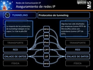 Redes de Comunicación IP
Aseguramiento de redes IP
M5
Protocolos de tunneling
18
TUNNELING
FÍSICA
ENLACE DE DATOS
RED
TRANSPORTE
SESIÓN
PRESENTACIÓN
APLICACIÓN
FÍSICA
ENLACE DE DATOS
RED
TRANSPORTE
SESIÓN
PRESENTACIÓN
APLICACIÓN
IPsec
L2F
PPTP
L2PT
GRE
MPOA
La mayoría de los protocolos
de tunneling trabajan en las
capas 2 o 3 de la pila OSI
Algunos han sido diseñados
por empresas (como PPTP de
Microsoft) y otros son
estándares (como L2PT de
IETF)
 
