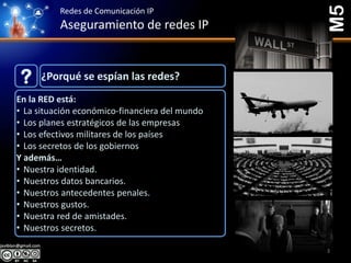 Redes de Comunicación IP
Aseguramiento de redes IP
¿Porqué se espían las redes??
En la RED está:
• La situación económico-financiera del mundo
• Los planes estratégicos de las empresas
• Los efectivos militares de los países
• Los secretos de los gobiernos
Y además…
• Nuestra identidad.
• Nuestros datos bancarios.
• Nuestros antecedentes penales.
• Nuestros gustos.
• Nuestra red de amistades.
• Nuestros secretos.
M5
3
 