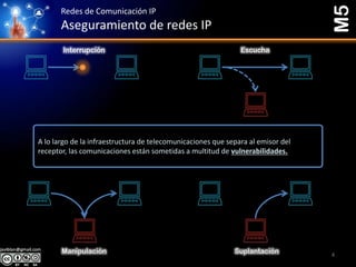 Redes de Comunicación IP
Aseguramiento de redes IP
M5
Interrupción Escucha
Manipulación Suplantación
A lo largo de la infraestructura de telecomunicaciones que separa al emisor del
receptor, las comunicaciones están sometidas a multitud de vulnerabilidades.
4
 