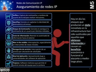 Redes de Comunicación IP
Aseguramiento de redes IP
M5
Sniffers: Captura de contraseñas y nombres de
usuario de la red para realizar intrusiones.
Spoofing: Consiste en suplantar la identidad del
destinatario o el emisor.
Ataque de Contraseña: Consiste en averiguar la
contraseña de un usuario por distintos métodos.
Envío de información: Reenvío no autorizado de
información hacia el exterior.
Man in the middle: Interceptación, especialmente
en intercambio de claves iniciales.
Denegación de servicio: Interrupción de un
servicio por saturación de solicitudes.
Nivel de Aplicación: Aprovechando bugs o
vulnerabilidades del software de aplicación
Trojanos: Software malicioso que permite el
control remoto del equipo que lo contiene
Hoy en día los
ataques que
producían un daño
inmediato en la
infraestructura han
sido sustituidos por
aquellos que
obtienen
información y
causan un
beneficio
económico o
funcional al
atacante a medio-
largo plazo.
5
 