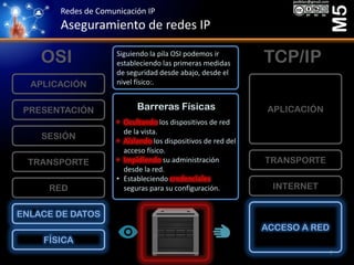 Redes de Comunicación IP
Aseguramiento de redes IP
M5
FÍSICA
ENLACE DE DATOS
RED
TRANSPORTE
SESIÓN
PRESENTACIÓN
APLICACIÓN
ACCESO A RED
INTERNET
TRANSPORTE
APLICACIÓN
OSI TCP/IP
Barreras Físicas
• Ocultando los dispositivos de red
de la vista.
• Aislando los dispositivos de red del
acceso físico.
• Impidiendo su administración
desde la red.
• Estableciendo credenciales
seguras para su configuración.
Siguiendo la pila OSI podemos ir
estableciendo las primeras medidas
de seguridad desde abajo, desde el
nivel físico:.
7
 