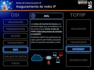 Redes de Comunicación IP
Aseguramiento de redes IP
M5
FÍSICA
ENLACE DE DATOS
RED
TRANSPORTE
SESIÓN
PRESENTACIÓN
APLICACIÓN
ACCESO A RED
INTERNET
TRANSPORTE
APLICACIÓN
OSI TCP/IP
Las Listas de Control de Acceso son
sencillas reglas que se establecen en
los routers para limitar el tipo de
tráfico entre direcciones de emisión
y recepción.
Posibilitan definir los protocolos de
capa superior permitidos actuando
sobre los puertos asociados a ellos.
ACL
9
 