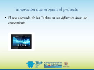 innovación que propone el proyecto
• El uso adecuado de las Tablets en las diferentes áreas del
conocimiento
 