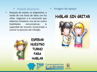 • Propósito del proyecto
• Después de realizar un diagnóstico, a
través de una lluvia de ideas con los
niños. Llegamos a la conclusión que
debemos fortalecer una de las cuatro
habilidades comunicativas: la
capacidad de escucha encaminada a
centrar la atención del niño(@).
• Imagen de apoyo
 