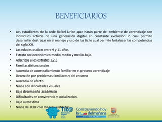 BENEFICIARIOS
• Los estudiantes de la sede Rafael Uribe ,que harán parte del ambiente de aprendizaje son
individuos activos de una generación digital en constante evolución lo cual permite
desarrollar destrezas en el manejo y uso de las tic lo cual permite fortalecer las competencias
del siglo XXI.
• Las edades oscilan entre 9 y 11 años
• Estrato socioeconómico medio-medio y medio-bajo.
• Adscritos a los estratos 1,2,3
• Familias disfuncionales
• Ausencia de acompañamiento familiar en el proceso aprendizaje
• Deserción por problemas familiares y del entorno
• Ausencia de afecto
• Niños con dificultades visuales
• Bajo desempeño académico
• Dificultades en convivencia y socialización.
• Bajo autoestima
• Niños del ICBF con madres sustitutas
 