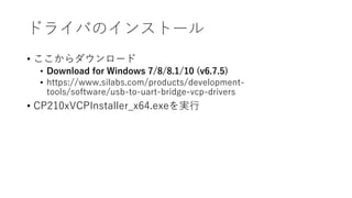 ドライバのインストール
• ここからダウンロード
• Download for Windows 7/8/8.1/10 (v6.7.5)
• https://www.silabs.com/products/development-
tools/software/usb-to-uart-bridge-vcp-drivers
• CP210xVCPInstaller_x64.exeを実行
 