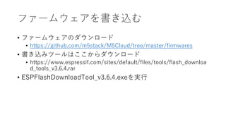 ファームウェアを書き込む
• ファームウェアのダウンロード
• https://github.com/m5stack/M5Cloud/tree/master/firmwares
• 書き込みツールはここからダウンロード
• https://www.espressif.com/sites/default/files/tools/flash_downloa
d_tools_v3.6.4.rar
• ESPFlashDownloadTool_v3.6.4.exeを実行
 